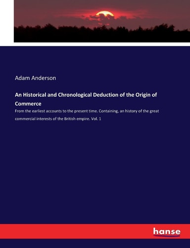 An Historical and Chronological Deduction of the Origin of Commerce From the Earliest Accounts to the Present Time. Containing, an History of the Great Commercial Interests of the British Empire. Vol. 1