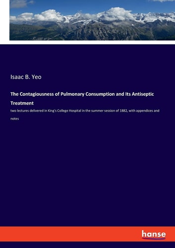 The Contagiousness of Pulmonary Consumption and Its Antiseptic Treatment Two Lectures Delivered in King's College Hospital in the Summer Session of 1882, with Appendices and Notes