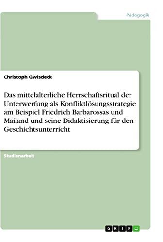 Das mittelalterliche Herrschaftsritual der Unterwerfung als Konfliktlösungsstrategie am Beispiel Friedrich Barbarossas und Mailand und seine Didaktisierung für den Geschichtsunterricht