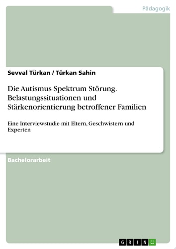 Die Autismus Spektrum Störung. Belastungssituationen und Stärkenorientierung betroffener Familien Eine Interviewstudie mit Eltern, Geschwistern und Experten