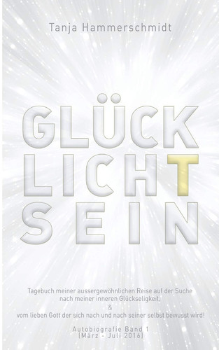 GlücklichTsein Tagebuch meiner aussergewöhnlichen Reise auf der Suche nach meiner inneren Glückseligkeit, & vom lieben Gott der sich nach und nach seiner selbst bewusst wird! Autobiografie Band 1 (März - Juli 2016)