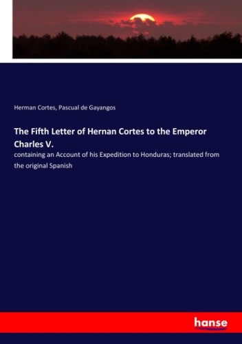 The Fifth Letter of Hernan Cortes to the Emperor Charles V. Containing an Account of His Expedition to Honduras; Translated from the Original Spanish
