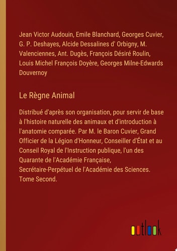 Le Règne Animal Distribué d'après son organisation, pour servir de base à l'histoire naturelle des animaux et d'introduction à l'anatomie comparée. Par M. le Baron Cuvier, Grand Officier de la Légion d'Honneur, Conseiller d'État et au Conseil Royal de l'Instruction publique, l'un des Quarante de l'Académie Française, Secrétaire-Perpétuel de l'Académie des Sciences. Tome Second.