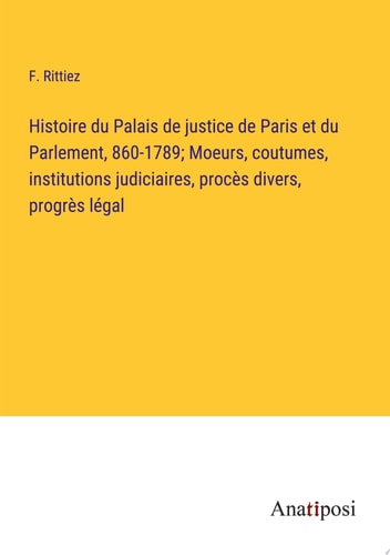 Histoire du Palais de justice de Paris et du Parlement, 860-1789; Moeurs, coutumes, institutions judiciaires, procès divers, progrès légal