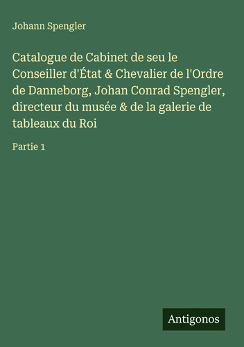 Catalogue de Cabinet de seu le Conseiller d'État & Chevalier de l'Ordre de Danneborg, Johan Conrad Spengler, directeur du musée & de la galerie de tableaux du Roi: Partie 1