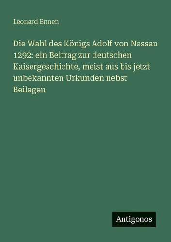 Die Wahl des Königs Adolf von Nassau 1292 ein Beitrag zur deutschen Kaisergeschichte, meist aus bis jetzt unbekannten Urkunden nebst Beilagen