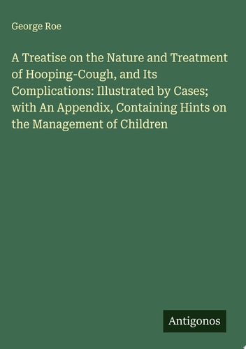 A Treatise on the Nature and Treatment of Hooping-Cough, and Its Complications: Illustrated by Cases; with An Appendix, Containing Hints on the Management of Children
