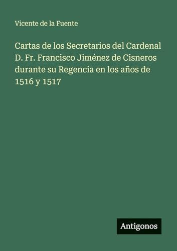 Cartas de los Secretarios del Cardenal D. Fr. Francisco Jiménez de Cisneros durante su Regencia en los años de 1516 y 1517 (Spanish Edition)