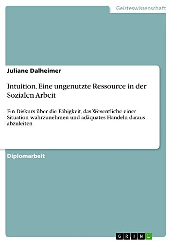 Intuition - Eine ungenutzte Ressource in der Sozialen Arbeit Ein Diskurs über die Fähigkeit, das Wesentliche einer Situation wahrzunehmen und adäquates Handeln daraus abzuleiten