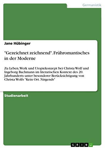 "Gezeichnet zeichnend". Frühromantisches in der Moderne Zu Leben, Werk und Utopiekonzept bei Christa Wolf und Ingeborg Bachmann im literarischen Kontext des 20. Jahrhunderts unter besonderer Berücksichtigung von Christa Wolfs "Kein Ort. Nirgends"