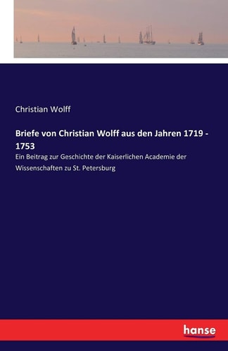 Briefe von Christian Wolff aus den Jahren 1719 - 1753 Ein Beitrag zur Geschichte der Kaiserlichen Academie der Wissenschaften zu St. Petersburg