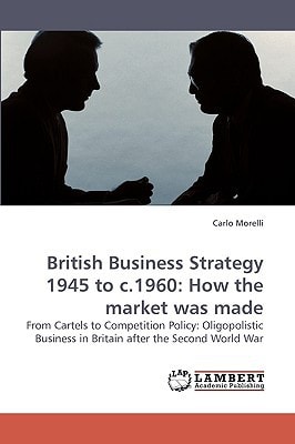 British Business Strategy 1945 to C.1960: How the Market was Made From Cartels to Competition Policy: Oligopolistic Business in Britain After the Second World War