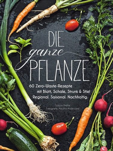 Die ganze Pflanze 60 Zero-Waste-Rezepte mit Blatt, Schale, Strunk & Stiel : regional, saisonal, nachhaltig