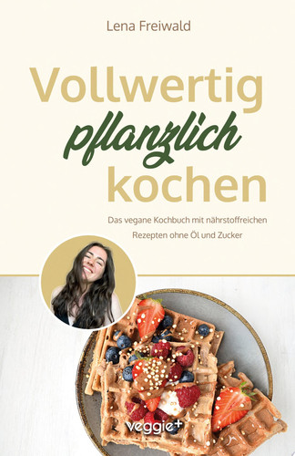 Vollwertig pflanzlich kochen Das vegane Kochbuch mit nährstoffreichen Rezepten ohne Öl und ohne Zucker (100 Prozent pflanzlich für eine gesunde und vollwertige Ernährung)
