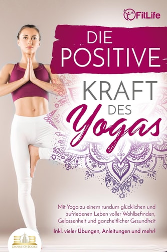 Die positive Kraft des Yogas mit Yoga zu einem rundum glücklichen und zufriedenen Leben voller Wohlbefinden, Gelassenheit und ganzheitlicher Gesundheit - inkl. vieler Übungen, Anleitungen und mehr!