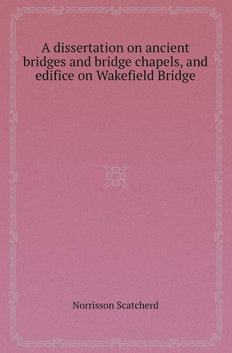 A Dissertation on Ancient Bridges and Bridge Chapels, and Edifice on Wakefield Bridge