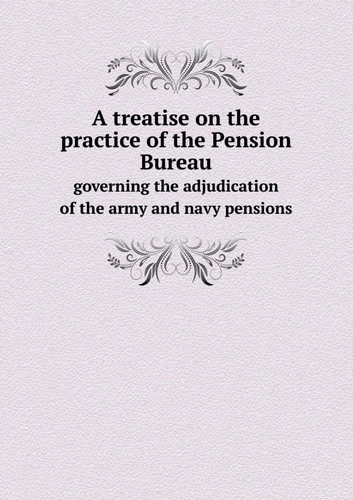 A Treatise on the Practice of the Pension Bureau Governing the Adjudication of the Army and Navy Pensions