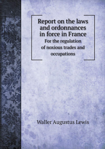 Report on the laws and ordonnances in force in France For the regulation of noxious trades and occupations