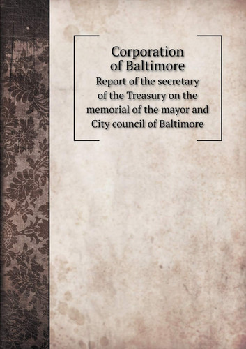 Corporation of Baltimore Report of the secretary of the Treasury on the memorial of the mayor and City council of Baltimore