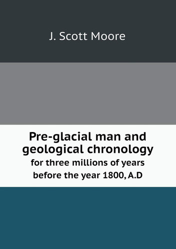 Pre-glacial man and geological chronology for three millions of years before the year 1800, A.D