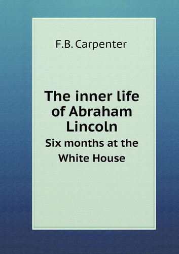 The inner life of Abraham Lincoln Six months at the White House