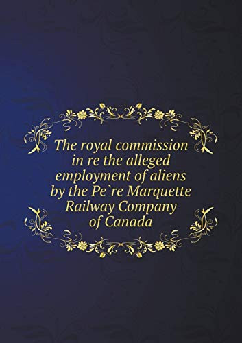 The Royal Commission in Re the Alleged Employment of Aliens by the Pe Re Marquette Railway Company of Canada