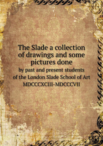 The Slade a collection of drawings and some pictures done by past and present students of the London Slade School of Art MDCCCXCIII-MDCCCVII