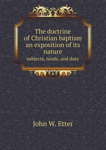 The doctrine of Christian baptism an exposition of its nature subjects, mode, and duty