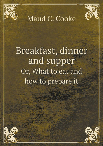 Breakfast, dinner and supper Or, What to eat and how to prepare it
