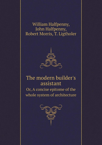 The modern builder's assistant Or, A concise epitome of the whole system of architecture