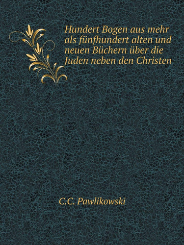 Hundert Bogen aus mehr als fünfhundert alten und neuen Büchern über die Juden neben den Christen (German Edition)