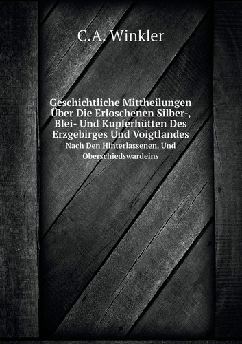 Geschichtliche Mittheilungen Über Die Erloschenen Silber-, Blei- Und Kupferhütten Des Erzgebirges Und Voigtlandes Nach Den Hinterlassenen. Und Oberschiedswardeins (German Edition)