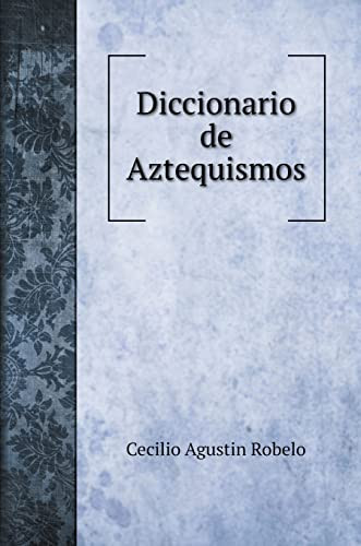 Diccionario de Aztequismos, ó sea catalo de las palabras del idioma mahuatl, azteca ó mexicano, introducidas al idioma castellano bajo diversas formas (Language Learning Books) (Spanish Edition)