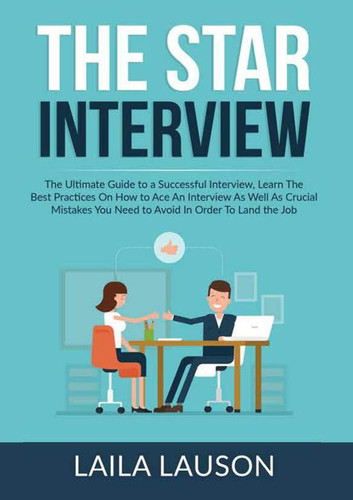The STAR Interview The Ultimate Guide to a Successful Interview, Learn The Best Practices On How to Ace An Interview As Well As Crucial Mistakes You Need to Avoid In Order To Land the Job