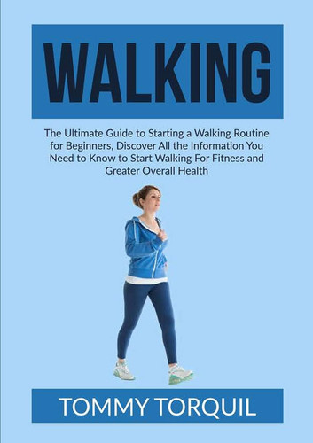 Walking The Ultimate Guide to Starting a Walking Routine for Beginners, Discover All the Information You Need to Know to Start Walking For Fitness and Greater Overall Health