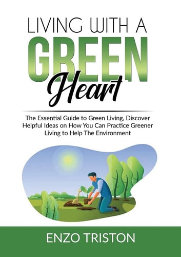 Living with a Green Heart The Essential Guide to Green Living, Discover Helpful Ideas on How You Can Practice Greener Living to Help The Environment