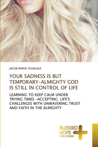 YOUR SADNESS IS BUT TEMPORARY-ALMIGHTY GOD IS STILL IN CONTROL OF LIFE: LEARNING TO KEEP CALM UNDER TRYING TIMES -ACCEPTING LIFE'S CHALLENGES WITH UNWAVERING TRUST AND FAITH IN THE ALMIGHTY
