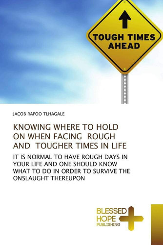 KNOWING WHERE TO HOLD ON WHEN FACING ROUGH AND TOUGHER TIMES IN LIFE: IT IS NORMAL TO HAVE ROUGH DAYS IN YOUR LIFE AND ONE SHOULD KNOW WHAT TO DO IN ORDER TO SURVIVE THE ONSLAUGHT THEREUPON