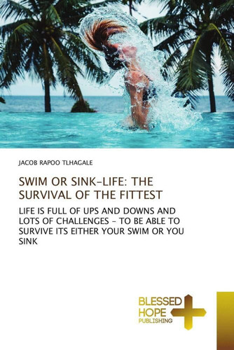 SWIM OR SINK-LIFE: THE SURVIVAL OF THE FITTEST: LIFE IS FULL OF UPS AND DOWNS AND LOTS OF CHALLENGES - TO BE ABLE TO SURVIVE ITS EITHER YOUR SWIM OR YOU SINK