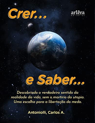 Crer... e Saber... Descobrindo o verdadeiro sentido da realidade da vida, sem o martírio da utopia. Uma escolha para a libertação do medo