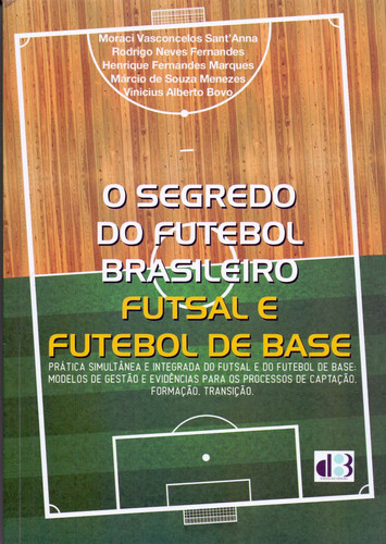 O segredo do futebol brasileiro futsal e futebol de base - prática simultânea e integrada do futsal e do futebol de base : modelos de gestão e evidências para os processos de captação, formação, transição