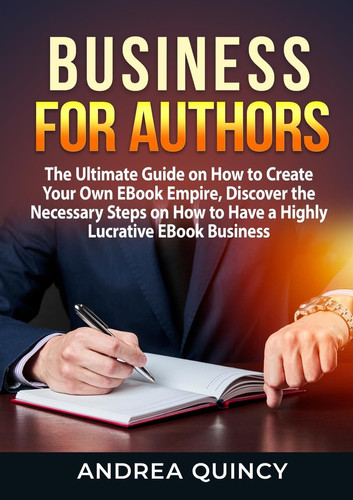 Business for Authors The Ultimate Guide on How to Create Your Own EBook Empire, Discover the Necessary Steps on How to Have a Highly Lucrative EBook Business