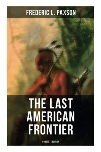 The Last American Frontier (Complete Edition) The History of the 'Far West', Trials of the Trailblazers and the Battles with Native Americans