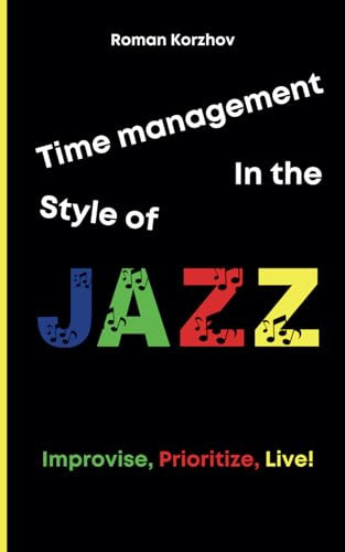 Time Management in the Style of Jazz: How to Improvise, Prioritize, and Find Your Rhythm While Maintaining Productivity and Balance