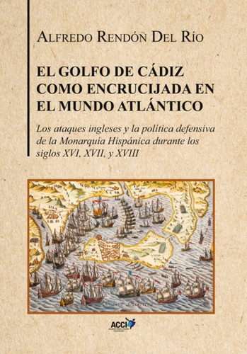 El Golfo de Cádiz como encrucijada en el mundo Atlántico los ataques ingleses y la política defensiva de la Monarquía Hispánica durante los siglos XVI, XVII, y XVIII