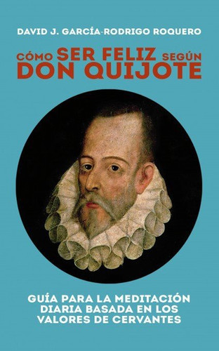 CÓMO SER FELIZ SEGÚN DON QUIJOTE. Guía para la meditación diaria basada en los valores de cervantes