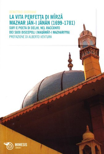 La vita perfetta di Mîrzâ Mazhar Jân-I-Jânân (1699-1781) sufi e poeta di Delhi : nel racconto dei suoi discepoli (Maqâmât-I Mazhariyya)