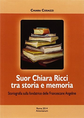 Suor Chiara Ricci tra storia e memoria : storiografia sulla fondatrice delle Francescane Angeline