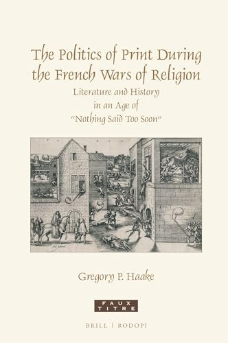 The Politics of Print During the French Wars of Religion Literature and History in an Age of "nothing Said Too Soon"