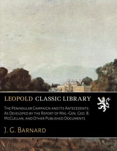 The Peninsular Campaign and Its Antecedents: As Developed by the Report of Maj.-Gen. Geo. B. McClellan, and Other Published Documents
